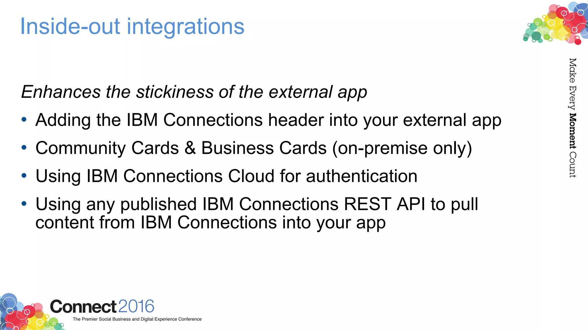 Inside-out integrations
Enhances the stickiness of the external app
• Adding the IBM Connections header into your external app
• Community Cards & Business Cards (on-premise only)
• Using IBM Connections Cloud for authentication
• Using any published IBM Connections REST API to pull
content from IBM Connections into your app
 