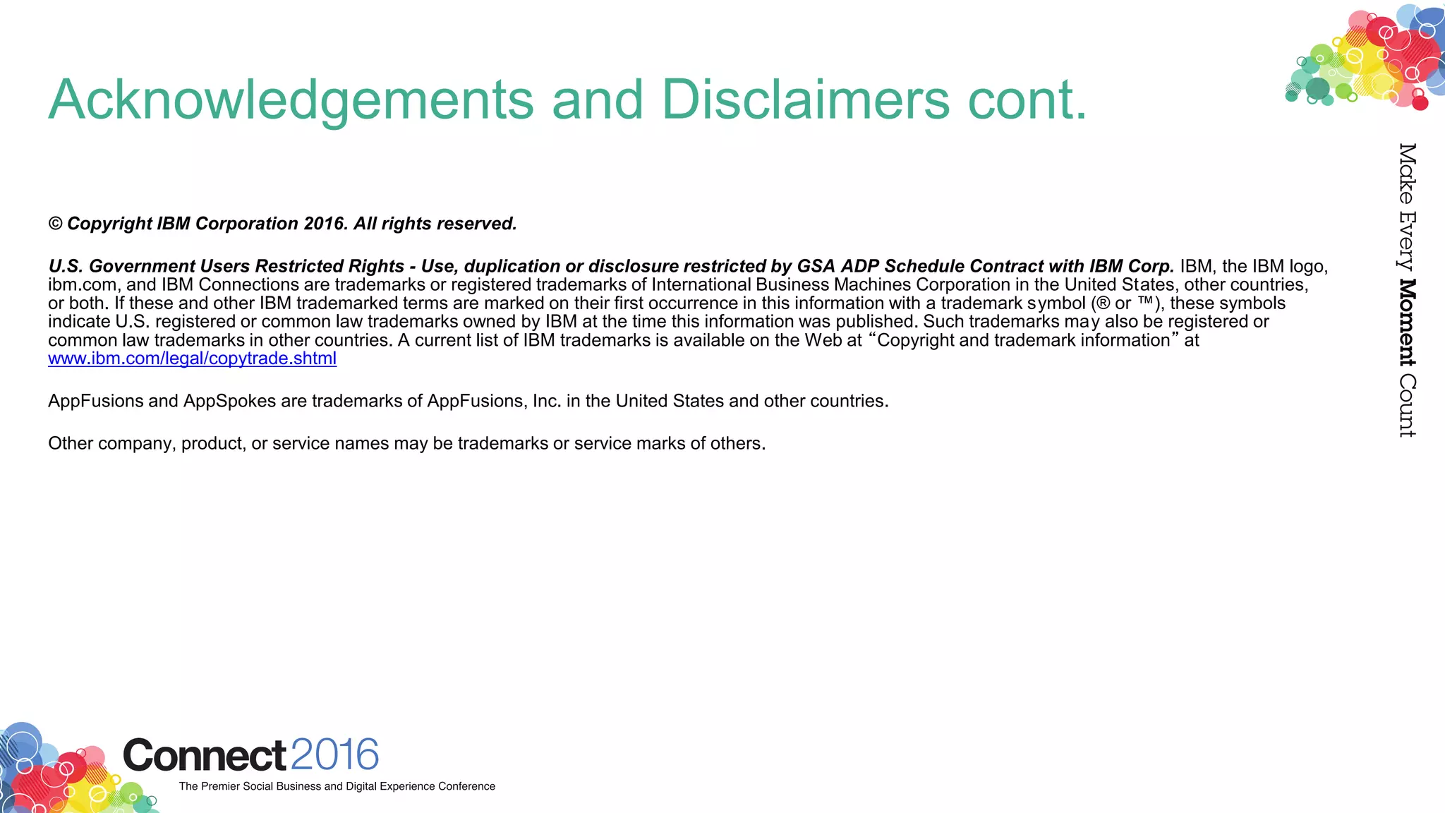 Acknowledgements and Disclaimers cont.
© Copyright IBM Corporation 2016. All rights reserved.
U.S. Government Users Restricted Rights - Use, duplication or disclosure restricted by GSA ADP Schedule Contract with IBM Corp. IBM, the IBM logo,
ibm.com, and IBM Connections are trademarks or registered trademarks of International Business Machines Corporation in the United States, other countries,
or both. If these and other IBM trademarked terms are marked on their first occurrence in this information with a trademark symbol (® or ™), these symbols
indicate U.S. registered or common law trademarks owned by IBM at the time this information was published. Such trademarks may also be registered or
common law trademarks in other countries. A current list of IBM trademarks is available on the Web at “Copyright and trademark information” at
www.ibm.com/legal/copytrade.shtml
AppFusions and AppSpokes are trademarks of AppFusions, Inc. in the United States and other countries.
Other company, product, or service names may be trademarks or service marks of others.
 