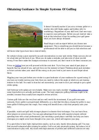 Obtaining Guidance In Simple Systems Of Golfing
It doesn't honestly matter if you are a veteran golfer or a
newbie who still thinks eagles and birdies refer to
ornithology. Regardless of your skill level, find new ways
to improve your golf game. Before you get started, take a
look at this selection of tips for making your golf game
what you have always dreamed.
Read blogs or ask an expert before you choose new
equipment. This is something you should know because a
professional will be able to aid you in club selection and
will know what types have been created lately.
Be certain to keep a pure mental focus and concentration on your next stroke. Make sure you do not
let a bad shot get the best of you. When you do make a mistake, just take note of what you did
wrong. From there make the changes necessary to succeed; you don't want to let them consume you.
Focus on Golfing how you will proceed with the next shot. Try to free your mind of past plays or
hazards that lay ahead of you, and just focus on the moment at hand. Thinking about past mistakes
or future actions takes your mind off the swing, so do your best to just move on and forget about
them.
Wiggling your toes just before your stroke is a good indicator of your readiness for a good swing. If
you have no trouble moving your feet, then you need to reduce the angle at which you are leaning
relative to the ball. You want to lean but not excessively; you want to do it just enough to get a good
stroke going.
Golf footwear with spikes are very helpful. Make sure you read a number of golfing shoe reviews
some time before you actually purchase a pair. The least expensive golfing footwear ought to be
avoided, because they usually have negative review articles.
Custom golf clubs are the very best and are well worth the investment, if you golf even semi-
seriously. Every golfer is proportioned differently, so a club that hits like a champ for golfer A, may
leave golfer B hitting into the rough. Your swing will benefit from a club that properly suits your
body.
If possible, watch and golf with stronger players to observe their technique. You can learn from
other players in several ways. You can gain advantage from time with superior players without
spending time with actual professionals. Just watching a good player carefully can help you learn
strategies you might never have thought of on your own, which will improve your play.
It's a good idea to have light, high-protein snacks, such as nuts, handy when playing golf. You may
find yourself exhausted after playing for awhile. Golf is not only physically taxing, but takes a lot of
concentration to play well. Any snack with high amounts of protein and sufficient calories not only
 