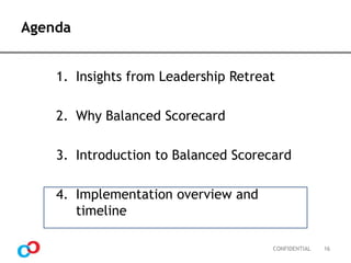 Agenda
1. Insights from Leadership Retreat
2. Why Balanced Scorecard

3. Introduction to Balanced Scorecard
4. Implementation overview and
timeline
CONFIDENTIAL

16

 