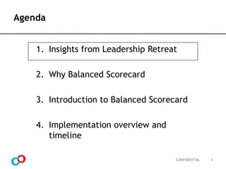 Agenda
1. Insights from Leadership Retreat
2. Why Balanced Scorecard

3. Introduction to Balanced Scorecard
4. Implementation overview and
timeline
CONFIDENTIAL

3

 