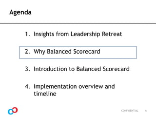 Agenda
1. Insights from Leadership Retreat
2. Why Balanced Scorecard

3. Introduction to Balanced Scorecard
4. Implementation overview and
timeline
CONFIDENTIAL

6

 