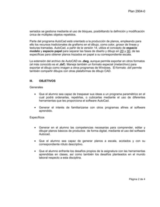 Plan 2904-0




seriados se gestiona mediante el uso de bloques, posibilitando la definición y modificación
única de múltiples objetos repetidos.

Parte del programa AutoCad está orientado a la producción de planos, empleando para
ello los recursos tradicionales de grafismo en el dibujo, como color, grosor de líneas y
texturas tramadas. AutoCad, a partir de la versión 14, utiliza el concepto de espacio
modelo y espacio papel para separar las fases de diseño y dibujo en 2D y 3D, de las
específicas para obtener planos trazados en papel a su correspondiente escala.

La extensión del archivo de AutoCAD es .dwg, aunque permite exportar en otros formatos
(el más conocido es el .dxf). Maneja también un formato especial (metarchivo) para
exportar el dibujo como imagen a otros programas de Windows. El formato .dxf permite
también compartir dibujos con otras plataformas de dibujo CAD.


III.       OBJETIVOS

Generales

       •   Que el alumno sea capaz de traspasar sus ideas a un programa paramétrico en el
           cual podrá ordenarlas, repetirlas, o cubicarlas mediante el uso de diferentes
           herramientas que les proporciona el software AutoCad.

       •   Generar el interés de familiarizarse con otros programas afines al software
           aprendido.

Específicos


       •   Generar en el alumno las competencias necesarias para comprender, editar y
           dibujar planos básicos de productos de forma digital, mediante el uso del software
           Autocad.

       •   Que el alumno sea capaz de generar planos a escala, acotados y con su
           correspondiente rótulo descriptivo.

       •   Que el alumno enfrente los desafíos propios de la asignatura con las herramientas
           aprendidas en clases, así como también los desafíos planteados en el mundo
           laboral respecto a esta disciplina.




                                                                                Página 2 de 4
 