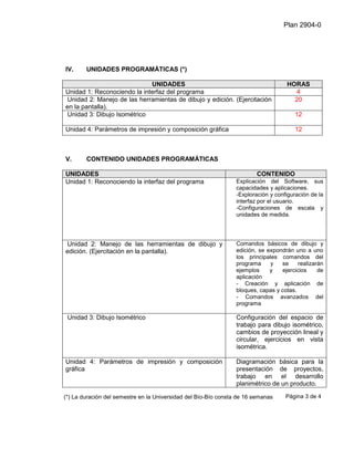 Plan 2904-0




IV.     UNIDADES PROGRAMÁTICAS (*)

                             UNIDADES                                               HORAS
Unidad 1: Reconociendo la interfaz del programa                                       4
Unidad 2: Manejo de las herramientas de dibujo y edición. (Ejercitación               20
en la pantalla).
 Unidad 3: Dibujo Isométrico                                                           12

Unidad 4: Parámetros de impresión y composición gráfica                                12



V.      CONTENIDO UNIDADES PROGRAMÁTICAS

UNIDADES                                                                 CONTENIDO
Unidad 1: Reconociendo la interfaz del programa                  Explicación del Software, sus
                                                                 capacidades y aplicaciones.
                                                                 -Exploración y configuración de la
                                                                 interfaz por el usuario.
                                                                 -Configuraciones de escala y
                                                                 unidades de medida.




Unidad 2: Manejo de las herramientas de dibujo y                 Comandos básicos de dibujo y
edición. (Ejercitación en la pantalla).                          edición, se expondrán uno a uno
                                                                 los principales comandos del
                                                                 programa     y   se     realizarán
                                                                 ejemplos     y   ejercicios     de
                                                                 aplicación
                                                                 - Creación y aplicación de
                                                                 bloques, capas y cotas.
                                                                 - Comandos avanzados del
                                                                 programa

 Unidad 3: Dibujo Isométrico                                     Configuración del espacio de
                                                                 trabajo para dibujo isométrico,
                                                                 cambios de proyección lineal y
                                                                 circular, ejercicios en vista
                                                                 isométrica.

Unidad 4: Parámetros de impresión y composición                  Diagramación básica para la
gráfica                                                          presentación de proyectos,
                                                                 trabajo en el desarrollo
                                                                 planimétrico de un producto.

(*) La duración del semestre en la Universidad del Bío-Bío consta de 16 semanas     Página 3 de 4
 