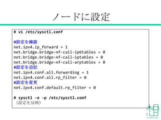 あらかじめ設定
# vi /etc/sysctl.conf
#設定を確認
net.ipv4.ip_forward = 1
net.bridge.bridge-nf-call-ip6tables = 0
net.bridge.bridge-nf-call-iptables = 0
net.bridge.bridge-nf-call-arptables = 0
#設定を追記
net.ipv4.conf.all.forwarding = 1
net.ipv4.conf.all.rp_filter = 0
#設定を変更
net.ipv4.conf.default.rp_filter = 0
# sysctl -e -p /etc/sysctl.conf
（設定を反映）
 