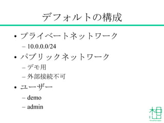 デフォルトの構成
• プライベートネットワーク
– 10.0.0.0/24
• パブリックネットワーク
– デモ用
– 外部接続不可
• ユーザー
– demo
– admin
 