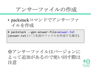 アンサーファイルの作成
• packstackコマンドでアンサーファイル
を作成
※アンサーファイルはバージョンによっ
て追加があるので使い回す際は注意
# packstack --gen-answer-file=answer.txt
(answer.txtという名前のファイルを作成する場合)
 