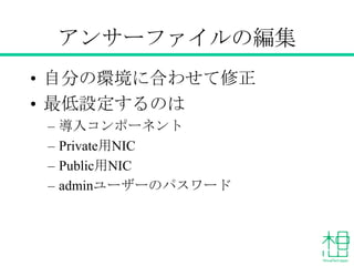 アンサーファイル例
# vi answer.txt
[general]
CONFIG_MYSQL_INSTALL=y
CONFIG_GLANCE_INSTALL=y
CONFIG_CINDER_INSTALL=y
CONFIG_NOVA_INSTALL=y
CONFIG_NEUTRON_INSTALL=y
CONFIG_HORIZON_INSTALL=y
CONFIG_SWIFT_INSTALL=y
(略)
CONFIG_NOVA_COMPUTE_PRIVIF=lo
CONFIG_NOVA_NETWORK_PRIVIF=lo
CONFIG_NOVA_NETWORK_PUBIF=eth0
CONFIG_KEYSTONE_ADMIN_PW=admin
CONFIG_PROVISION_DEMO=n
 