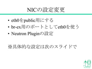 NICの設定変更
• eth0をpublic用にする
• br-ex用のポートとしてeth0を使う
• Neutron Pluginの設定
※具体的な設定は次のスライドで
 