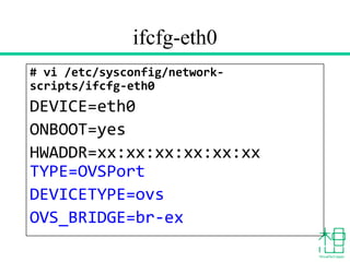 ifcfg-eth0
# vi /etc/sysconfig/network-
scripts/ifcfg-eth0
DEVICE=eth0
ONBOOT=yes
HWADDR=xx:xx:xx:xx:xx:xx
TYPE=OVSPort
DEVICETYPE=ovs
OVS_BRIDGE=br-ex
 