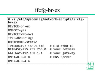 ifcfg-br-ex
# vi /etc/sysconfig/network-scripts/ifcfg-
br-ex
DEVICE=br-ex
ONBOOT=yes
DEVICETYPE=ovs
TYPE=OVSBridge
BOOTPROTO=static
IPADDR=192.168.1.140 # Old eth0 IP
NETMASK=255.255.255.0 # Your netmask
GATEWAY=192.168.1.1 # Your gateway
DNS1=8.8.8.8 # DNS Server
DNS2=8.8.4.4
 