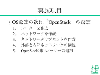 実施項目
• OS設定の次は「OpenStack」の設定
1. ルーターを作成
2. ネットワークを作成
3. ネットワークサブネットを作成
4. 外部と内部ネットワークの接続
5. OpenStack利用ユーザーの追加
 