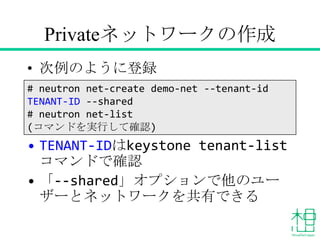 Privateネットワークの作成
• 次例のように登録
• TENANT-IDはkeystone tenant-list
コマンドで確認
• 「--shared」オプションで他のユーザーと
ネットワークを共有できる
# neutron net-create demo-net --tenant-id
TENANT-ID --shared
# neutron net-list
(コマンドを実行して確認)
 