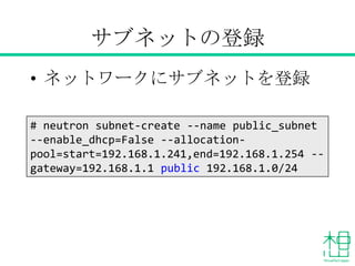 サブネットの登録
• ネットワークにサブネットを登録
# neutron subnet-create --name public_subnet
--enable_dhcp=False --allocation-
pool=start=192.168.1.241,end=192.168.1.254 --
gateway=192.168.1.1 public 192.168.1.0/24
 