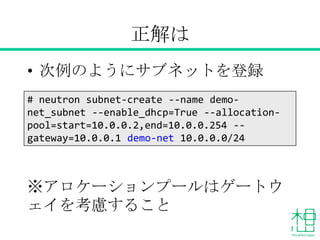 正解は
• 次例のようにサブネットを登録
※アロケーションプールはゲートウェイ
を考慮すること
# neutron subnet-create --name demo-
net_subnet --enable_dhcp=True --allocation-
pool=start=10.0.0.2,end=10.0.0.254 --
gateway=10.0.0.1 demo-net 10.0.0.0/24
 