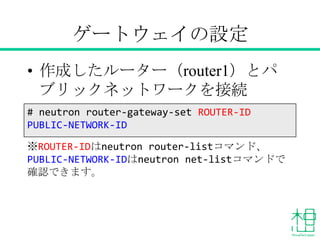 ゲートウェイの設定
• 作成したルーター（router1）とパブリッ
クネットワークを接続
※ROUTER-IDはneutron router-listコマンド、
PUBLIC-NETWORK-IDはneutron net-listコマンドで確
認できます。
# neutron router-gateway-set ROUTER-ID
PUBLIC-NETWORK-ID
 