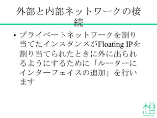 外部と内部ネットワークの接続
• プライベートネットワークを割り当てた
インスタンスがFloating IPを割り当て
られたときに外に出られるようにする
ために「ルーターにインターフェイスの
追加」を行います
 