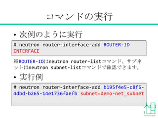 コマンドの実行
• 次例のように実行
※ROUTER-IDはneutron router-listコマンド、サブネット
はneutron subnet-listコマンドで確認できます。
• 実行例
# neutron router-interface-add b195f4e5-c8f5-
4dbd-b265-14e1736faefb subnet=demo-net_subnet
# neutron router-interface-add ROUTER-ID
INTERFACE
 
