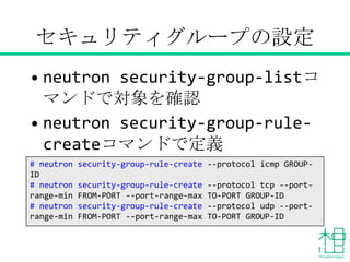 セキュリティグループの設定
• neutron security-group-listコ
マンドで対象を確認
• neutron security-group-rule-
createコマンドで定義
# neutron security-group-rule-create --protocol icmp GROUP-
ID
# neutron security-group-rule-create --protocol tcp --port-
range-min FROM-PORT --port-range-max TO-PORT GROUP-ID
# neutron security-group-rule-create --protocol udp --port-
range-min FROM-PORT --port-range-max TO-PORT GROUP-ID
 
