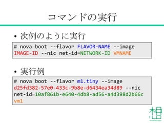 コマンドの実行
• 次例のように実行
• 実行例
# nova boot --flavor FLAVOR-NAME --image
IMAGE-NAME --nic net-id=NETWORK-ID VMNAME
# nova boot --flavor m1.tiny --image CirrOS--
nic net-id=10af861b-e640-4db8-ad56-
a4d398d2b66c VM1
 