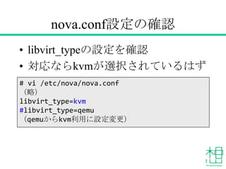 nova.conf設定の確認
• libvirt_typeの設定を確認
• 対応ならkvmが選択されているはず
# vi /etc/nova/nova.conf
（略）
libvirt_type=kvm
#libvirt_type=qemu
（qemuからkvm利用に設定変更）
 