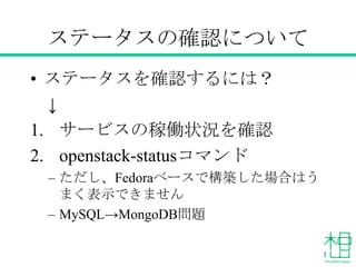 ステータスの確認について
• ステータスを確認するには？
↓
1. サービスの稼働状況を確認
– lsof , ps ax
– nova-manage service list
– neutron agent-list など
2. openstack-statusコマンドの実施
– ただし、Fedoraベースで構築した場合はうまく表示
できません
 