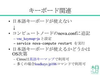 キーボード関連
• 日本語キーボードが使えない
↓
• コンピュートノードのnova.confに追記
– vnc_keymap=ja と設定
– 「openstack-nova-compute」サービスを再起動
• 日本語キーボードが使えるかどうかはOS
次第
– Cirrosは英語キーマップで利用可
– 多くの場合loadkeys jp106コマンドで利用可
 