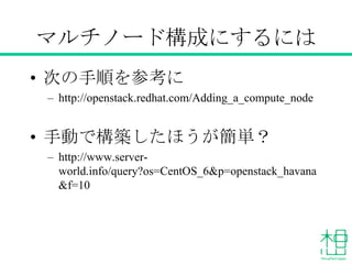 マルチノード構成にするには
• 次の手順を参考に
– http://openstack.redhat.com/Adding_a_compute_node
• 手動で構築したほうが簡単？
– http://www.server-
world.info/query?os=CentOS_6&p=openstack_havana
&f=10
 