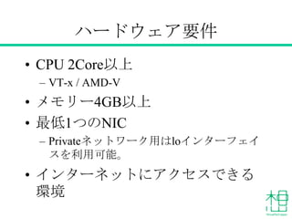 ハードウェア要件
• CPU 2Core以上
– VT-x / AMD-V
• メモリー4GB以上
• 最低1つのNIC
– Privateネットワーク用はloインターフェイスを利
用可能。
• インターネットにアクセスできる環境
 