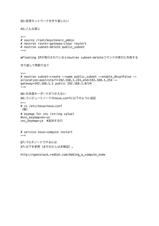 Q5:仮想ネットワークを作り直したい
A5:こんな感じ
>-# source /root/keystonerc_admin
# neutron router-gateway-clear router1
# neutron subnet-delete public_subnet
--<
※Floating IPが発行されているとneutron subnet-deleteコマンドの実行に失敗する
作り直して再割り当て
>-# neutron subnet-create --name public_subnet --enable_dhcp=False -allocation-pool=start=192.168.1.241,end=192.168.1.254 -gateway=192.168.1.1 public 192.168.1.0/24
--<
Q6:日本語キーボードがつかえない
A6:コンピュートノードのnova.confに以下のように追記
>-# vi /etc/nova/nova.conf
（略）
# keymap for vnc (string value)
#vnc_keymap=en-us
vnc_keymap=ja #追加する行

# service nova-compute restart
--<
Q7:マルチノードでやるには
A7:以下を参照（まだわたしは未検証）。
http://openstack.redhat.com/Adding_a_compute_node

 