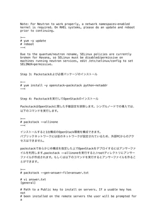 Note: For Neutron to work properly, a network namespaces-enabled
kernel is required. On RHEL systems, please do an update and reboot
prior to continuing.
>-# yum -y update
# reboot
--<
Due to the quantum/neutron rename, SELinux policies are currently
broken for Havana, so SELinux must be disabled/permissive on
machines running neutron services, edit /etc/selinux/config to set
SELINUX=permissive.
Step 3: Packstackおよび必要パッケージのインストール
>-# yum install -y openstack-packstack python-netaddr
--<
Step 4: Packstackを実行してOpenStackのインストール
PackstackはOpenStackに関した手動設定を排除します。シングルノードでの導入では、
以下のコマンドを実行します。
>-# packstack --allinone
--<
インストールすると1台構成のOpenStack環境を構成できます。
パブリックネットワークには仮のネットワークが設定されているため、外部PCからのアク
セスはできません。
packstackであらかじめ構成を指定した上でOpenStackをデプロイするにはアンサーファ
イルを利用します｡packstack --allinoneを実行すると/rootディレクトリにアンサー
ファイルが作成されます。もしくは以下のコマンドを実行するとアンサーファイルを作るこ
とができます｡
>-# packstack --gen-answer-file=answer.txt
# vi answer.txt
[general]
# Path to a Public key to install on servers. If a usable key has
not
# been installed on the remote servers the user will be prompted for
a

 