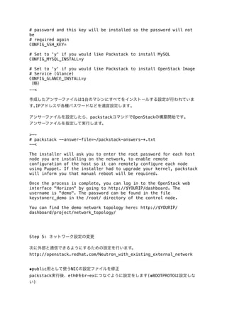 # password and this key will be installed so the password will not
be
# required again
CONFIG_SSH_KEY=
# Set to 'y' if you would like Packstack to install MySQL
CONFIG_MYSQL_INSTALL=y
# Set to 'y' if you would like Packstack to install OpenStack Image
# Service (Glance)
CONFIG_GLANCE_INSTALL=y
（略）
--<
作成したアンサーファイルは1台のマシンにすべてをインストールする設定が行われていま
す｡IPアドレスや各種パスワードなどを適宜設定します｡
アンサーファイルを設定したら、packstackコマンドでOpenStackの構築開始です｡
アンサーファイルを指定して実行します。
>-# packstack --answer-file=~/packstack-answers-*.txt
--<
The installer will ask you to enter the root password for each host
node you are installing on the network, to enable remote
configuration of the host so it can remotely configure each node
using Puppet. If the installer had to upgrade your kernel, packstack
will inform you that manual reboot will be required.
Once the process is complete, you can log in to the OpenStack web
interface "Horizon" by going to http://$YOURIP/dashboard. The
username is "demo". The password can be found in the file
keystonerc_demo in the /root/ directory of the control node.
You can find the demo network topology here: http://$YOURIP/
dashboard/project/network_topology/

Step 5: ネットワーク設定の変更
次に外部と通信できるようにするための設定を行います。
http://openstack.redhat.com/Neutron_with_existing_external_network
◆public用として使うNICの設定ファイルを修正
packstack実行後、eth0をbr-exにつなぐように設定をします(※BOOTPROTOは設定しな
い)

 