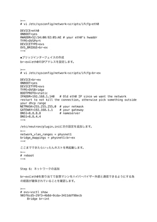 >-# vi /etc/sysconfig/network-scripts/ifcfg-eth0
DEVICE=eth0
ONBOOT=yes
HWADDR=52:54:00:92:05:AE # your eth0's hwaddr
TYPE=OVSPort
DEVICETYPE=ovs
OVS_BRIDGE=br-ex
--<
◆ブリッジインターフェイスの作成
br-exにeth0のIPアドレスを設定します。
>-# vi /etc/sysconfig/network-scripts/ifcfg-br-ex
DEVICE=br-ex
ONBOOT=yes
DEVICETYPE=ovs
TYPE=OVSBridge
BOOTPROTO=static
IPADDR=192.168.1.140
# Old eth0 IP since we want the network
restart to not kill the connection, otherwise pick something outside
your dhcp range
NETMASK=255.255.255.0 # your netmask
GATEWAY=192.168.1.1
# your gateway
DNS1=8.8.8.8
# nameserver
DNS1=8.8.4.4
--<
/etc/neutron/plugin.iniに次の設定を追加します。
>-network_vlan_ranges = physnet1
bridge_mappings = physnet1:br-ex
--<
ここまでできたらいったんホストを再起動します。
>-# reboot
--<
Step 6: ネットワークの追加
br-exにeth0を割り当てて仮想マシンをハイパーバイザー外部と通信できるようにする為
の経路が確保されていることを確認します。
>-# ovs-vsctl show
903f6cd5-29f3-4b8d-9cda-3411ddf98ecb
Bridge br-int

 