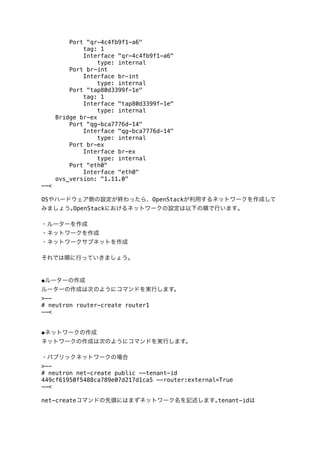 Port "qr-4c4fb9f1-a6"
tag: 1
Interface "qr-4c4fb9f1-a6"
type: internal
Port br-int
Interface br-int
type: internal
Port "tap80d3399f-1e"
tag: 1
Interface "tap80d3399f-1e"
type: internal
Bridge br-ex
Port "qg-bca7776d-14"
Interface "qg-bca7776d-14"
type: internal
Port br-ex
Interface br-ex
type: internal
Port "eth0"
Interface "eth0"
ovs_version: "1.11.0"
--<
OSやハードウェア側の設定が終わったら、OpenStackが利用するネットワークを作成して
みましょう｡OpenStackにおけるネットワークの設定は以下の順で行います｡
・ルーターを作成
・ネットワークを作成
・ネットワークサブネットを作成
それでは順に行っていきましょう｡

◆ルーターの作成
ルーターの作成は次のようにコマンドを実行します。
>-# neutron router-create router1
--<
◆ネットワークの作成
ネットワークの作成は次のようにコマンドを実行します。
・パブリックネットワークの場合
>-# neutron net-create public --tenant-id
449cf61950f5488ca789e07d217d1ca5 --router:external=True
--<
net-createコマンドの先頭にはまずネットワーク名を記述します｡tenant-idは

 