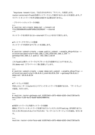 「keystone tenant-list」で出力される中から「テナント」を指定します。
router:external=Trueは外部ネットワークとして指定するかしないかを設定します｡プ
ライベートネットワークを作る場合は指定する必要はありません｡
・プライベートネットワークの場合
>-# neutron net-create demo-net --tenant-id
f11c28b9d0e841ea907d48e318296d4f --shared
--<
ネットワークを共有するには--sharedオプションを付けて実行します｡

◆ネットワークサブネットの登録
ネットワークで利用するサブネットを定義します｡
>-# neutron subnet-create --name public_subnet --enable_dhcp=False -allocation-pool=start=192.168.1.241,end=192.168.1.254 -gateway=192.168.1.1 public 192.168.1.0/24
--<
これでpublic側ネットワークにサブネットなどを登録することができました｡
次にdemo-net（プライベート）側に登録してします。
>-# neutron subnet-create --name demo-net_subnet --enable_dhcp=True -allocation-pool=start=10.0.0.2,end=10.0.0.254 --gateway=10.0.0.1
demo-net 10.0.0.0/24
--<
◆ゲートウェイの設定
作成したルーター(router1)とパブリックネットワークを接続するため、「ゲートウェイ
の設定」を行います｡
>-# neutron router-gateway-set b195f4e5-c8f5-4dbd-b265-14e1736faefb
becc216a-7c58-4a73-8ad9-8d9424004f9c
--<
◆外部ネットワークと内部ネットワークの接続
最後にプライベートネットワークを割り当てたインスタンスがFloating IPを割り当てら
れたときに外に出られるようにするために「ルーターにインターフェイスの追加」を行いま
す｡
>-neutron router-interface-add b195f4e5-c8f5-4dbd-b265-14e1736faefb

 