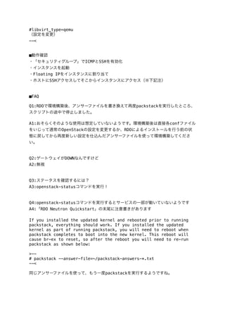 #libvirt_type=qemu
（設定を変更）
--<
■動作確認
・「セキュリティグループ」でICMPとSSHを有効化
・インスタンスを起動
・Floating IPをインスタンスに割り当て
・ホストにSSHアクセスしてそこからインスタンスにアクセス（※下記注）

■FAQ
Q1:RDOで環境構築後、アンサーファイルを書き換えて再度packstackを実行したところ、
スクリプトの途中で停止しました。
A1:おそらくそのような使用は想定していないようです。環境構築後は直接各confファイル
をいじって通常のOpenStackの設定を変更するか、RDOによるインストールを行う前の状
態に戻してから再度新しい設定を仕込んだアンサーファイルを使って環境構築してくださ
い。

Q2:ゲートウェイがDOWNなんですけど
A2:無視

Q3:ステータスを確認するには？
A3:openstack-statusコマンドを実行！

Q4:openstack-statusコマンドを実行するとサービスの一部が動いていないようです
A4:「RDO Neutron Quickstart」の末尾に注意書きがあります
If you installed the updated kernel and rebooted prior to running
packstack, everything should work. If you installed the updated
kernel as part of running packstack, you will need to reboot when
packstack completes to boot into the new kernel. This reboot will
cause br-ex to reset, so after the reboot you will need to re-run
packstack as shown below:
>-# packstack --answer-file=~/packstack-answers-*.txt
--<
同じアンサーファイルを使って、もう一度packstackを実行するようですね。

 