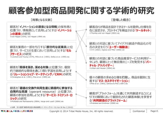 顧客参加型商品開発に関する学術的研究
［背景となる文脈］

［登場した概念］

顧客を「イノベーションの源泉となる情報」の保有者と
位置づけ、情報源として活用しようとする「イノベーショ
ンの源泉」の研究

顧客自らが商品を設計できるツールを提供し仕様を自
在に設定させ、プロトタイプを検証させる「ツールキット」
※Thomke and von Hippel (2002) etc

※von Hippel (1976), von Hippel (1994) etc

顧客を業務の一部を代行する「部分的な従業員」と位
置づけ、サービスの生産において活用しようとする「セル
フサービス」の研究
※Lovelock and Young (1979), Mills et al. (1983), Kelley et al. (1990) etc

顧客を「関係を築き、深める対象」と位置づけ、個別
的で継続的な関係を通じて得た学習を活用しようとす
る「リレーションシップ・マーケティング／CRM」の研究
※Christopher et al. (1991), Pine et al. (1995) etc

顧客との対話に基づいてアイデアの創造や商品化の可
否の決定を行う「ユーザー機動法」
※小川 (2002), Ogawa and Piller (2006) etc

顧客との対話に基づいた商品推奨サービスの利用デー
タにより、顧客にとって無自覚のニーズを発見する「バー
チャル・アドバイザー」
※Urban and Hauser (2004) etc

個々の顧客の求める仕様を把握し、商品を個別に生
産する「マス・カスタマイゼーション」
※Pine et al. (1993), Gilmore & Pine (1997) etc

顧客を「価値の交換や共同生産に積極的に参加する
自発的な資源（operant resource）」と位置づけ、
顧客の参加を活用しようとする「サービス・ドミナント・ロ
ジック」の研究
※Prahalad and Ramaswamy (2004), Varge and Lusch (2004) etc

顧客が「プラットフォーム」を通じて共同創造することによ
り「その瞬間において個別化された顧客体験」を享受す
る「共同創造のプラットフォーム」
※Prahalad and Krishnan (2008) etc

※出典：及川直彦「顧客参加型の商品開発」マーケティングジャーナル Vol.30 No.2 (2010)

Copyright © 2014 Tribal Media House, Inc. All rights reserved.

Confidential

Page15

 
