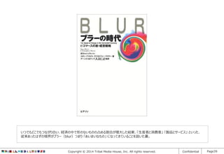 いつでもどこでもつながり合い、経済の中で形のないものの占める割合が増大した結果、「生産者と消費者」 「製品とサービス」 といった、
従来あったはずの境界がブラー（blur）つまり 「あいまいなもの」 になってきていることを説いた書。

Copyright © 2014 Tribal Media House, Inc. All rights reserved.

Confidential

Page39

 