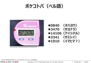 ポケコトバ（ベル語）

0840 （オハヨウ）
3470 （サヨナラ）
14106（アイシテル）
3341 （サミシイ）
1010 （イマヒマ？）
http://www.itmedia.co.jp/enterprise/articles/0703/29/news037.html

※参考：高広伯彦「38年目のメディア」ポケベルのメディア・コミュニケーション論的考察

Copyright © 2014 Tribal Media House, Inc. All rights reserved.

Confidential

Page63

 