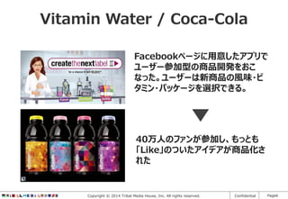 Vitamin Water / Coca-Cola
Facebookページに用意したアプリで
ユーザー参加型の商品開発をおこ
なった。ユーザーは新商品の風味・ビ
タミン・パッケージを選択できる。

40万人のファンが参加し、もっとも
「Like」のついたアイデアが商品化さ
れた

Copyright © 2014 Tribal Media House, Inc. All rights reserved.

Confidential

Page6

 
