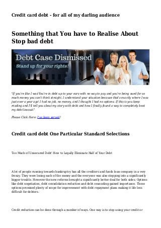Credit card debt - for all of my darling audience
Something that You have to Realise About
Stop bad debt
"If you're like I was'You're in debt up to your ears with no way to pay and you're being sued for so
much money you can't think straight. I understand your situation because that's exactly where I was
just over a year ago' I had no job, no money, and I thought I had no options. If this is you keep
reading and I'll tell you about my story with debt and how I finally found a way to completely beat
my debt lawsuit."
Please Click Here: I've been served!
Credit card debt One Particular Standard Selections
Too Much of Unsecured Debt' How to Legally Eliminate Half of Your Debt
A lot of people running towards bankruptcy has all the creditors and funds loan company in a very
frenzy. They were losing each of the money and the everyone was also stepping into a significantly
bigger trouble. However the new reforms brought a significantly better deal for both sides. Options
like debt negotiation, debt consolidation reduction and debt counseling gained importance. These
options promised plenty of scope for improvement with debt repayment plans making it life less
difficult for debtors.
Credit reduction can be done through a number of ways. One way is to stop using your credit or
 