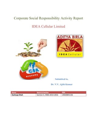 Corporate Social Responsibility Activity Report 
IDEA Cellular Limited 
Submitted to, 
Dr. V.V. Ajith Kumar 
Name Batch & Section PRN 
Kashyap Shah 
Section-C, MBA 2014-2016 
14020841136  