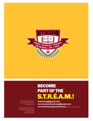 scie
h
nce
arc
+ Tech
+ rese
Eng
nology
h

inee
r

t
ing + art + Ma

Become
part of the
Dr. Michon Benson
Executive Director
713-851-8024
Stephanie Coleman
Strategic Partnership
Coordinator
347-687-3624

S.T.R.É.A.M.!

thetremag@gmail.com
ourcommunityofcare@gmail.com
www.thetremag.com/stream (launch Jan 7, 2014)

 