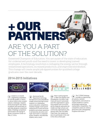 + Our
Partners
Are you a part
of the solution?
Esteemed Champion of Education, You are aware of the state of education
for underserved youth and the need to invest in developing trained
employees. A technology revolution is reshaping the energy sector through
streamlined operations, increased production, and improved distribution.
This change will create ample job opportunities for qualified college
graduates over the next decade.

2014-2015 Initiatives

Ecobot is a 5-month
engineering competition
for 5th-8th graders, in which
4- person teams solve complex
robotics challenges. Students
build and program real robots
to perform real-world tasks on
specially designed competition
tables. Challenge competition
will be held in the George R.
Brown Convention Center on
May 17, 2014.

1

Sponsored by the
Department of Energy,
the National Science Bowl® for
middle-school and high-school
students is a challenging
science education competition.
Students engage in fast-paced
verbal forum to solve technical
problems and answer questions
in all branches of science and
math. Each team is composed
of four students, one alternate
student, and a coach.

2

Now in pilot programs
in New York, Boston and
Philadelphia, Girls Who Code
Clubs will launch nationwide
soon.The organization’s signature program and curriculum
will be ready for replication for
middle and high schools and
community organizations who
sponsor their own Girls Who
Code Clubs. Our students deserve to participate in the club
in the 2014 school year.
	

3

The C-STEM Challenge
provides an opportunity
for parents, mentors,
organizations, and schools to
involve students in science,
technology, engineering,
mathematics competitions. The
competition areas are robotics,
geoscience, film, photography,
sculpture and mural. T

4

 