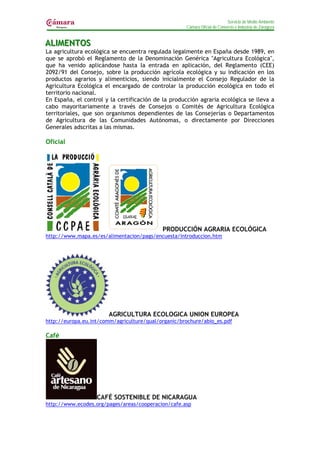 Servicio de Medio Ambiente
                                                     Cámara Oficial de Comercio e Industria de Zaragoza


ALIIMENTOS
AL MENTOS
La agricultura ecológica se encuentra regulada legalmente en España desde 1989, en
que se aprobó el Reglamento de la Denominación Genérica "Agricultura Ecológica",
que ha venido aplicándose hasta la entrada en aplicación, del Reglamento (CEE)
2092/91 del Consejo, sobre la producción agrícola ecológica y su indicación en los
productos agrarios y alimenticios, siendo inicialmente el Consejo Regulador de la
Agricultura Ecológica el encargado de controlar la producción ecológica en todo el
territorio nacional.
En España, el control y la certificación de la producción agraria ecológica se lleva a
cabo mayoritariamente a través de Consejos o Comités de Agricultura Ecológica
territoriales, que son organismos dependientes de las Consejerías o Departamentos
de Agricultura de las Comunidades Autónomas, o directamente por Direcciones
Generales adscritas a las mismas.

Oficial




                                            PRODUCCIÓN AGRARIA ECOLÓGICA
http://www.mapa.es/es/alimentacion/pags/encuesta/introduccion.htm




                        AGRICULTURA ECOLOGICA UNION EUROPEA
http://europa.eu.int/comm/agriculture/qual/organic/brochure/abio_es.pdf

Café




                   CAFÉ SOSTENIBLE DE NICARAGUA
http://www.ecodes.org/pages/areas/cooperacion/cafe.asp
 