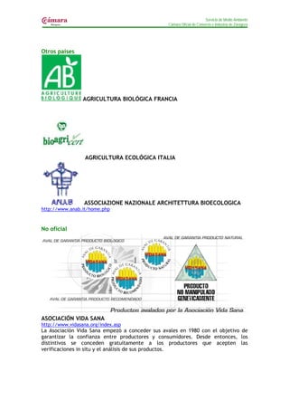 Servicio de Medio Ambiente
                                                Cámara Oficial de Comercio e Industria de Zaragoza




Otros países




                 AGRICULTURA BIOLÓGICA FRANCIA




                  AGRICULTURA ECOLÓGICA ITALIA




                 ASSOCIAZIONE NAZIONALE ARCHITETTURA BIOECOLOGICA
http://www.anab.it/home.php



No oficial




ASOCIACIÓN VIDA SANA
http://www.vidasana.org/index.asp
La Asociación Vida Sana empezó a conceder sus avales en 1980 con el objetivo de
garantizar la confianza entre productores y consumidores. Desde entonces, los
distintivos se conceden gratuitamente a los productores que acepten las
verificaciones in situ y el análisis de sus productos.
 