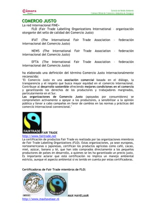 Servicio de Medio Ambiente
                                                       Cámara Oficial de Comercio e Industria de Zaragoza


COMERCIIO JUSTO
COMERC O JUSTO
La red internacional FINE=
      FLO (Fair Trade Labelling Organizations International – organización
otorgante del sello de calidad del Comercio Justo)

      IFAT (The International          Fair    Trade       Association           –     federación
internacional del Comercio Justo)

      NEWS (The International           Fair   Trade       Association           –     federación
internacional del Comercio Justo)

      EFTA (The International          Fair    Trade       Association           –     federación
internacional del Comercio Justo)

ha elaborado una definición del término Comercio Justo internacionalmente
reconocida:
"El Comercio Justo es una asociación comercial basada en el diálogo, la
transparencia y el respeto que busca mayor equidad en el comercio internacional.
Contribuye al desarrollo sostenible ofreciendo mejores condiciones en el comercio
y garantizando los derechos de los productores y trabajadores marginados,
particularmente en el Sur.
Las organizaciones de Comercio Justo (apoyadas por consumidores) se
comprometen activamente a apoyar a los productores, a sensibilizar a la opinión
pública y llevar a cabo campañas en favor de cambios en las normas y prácticas del
comercio internacional convencional."




                FAIR TRADE
http://www.fairtrade.net
La certificación de productos Fair Trade es realizada por las organizaciones miembros
de Fair Trade Labelling Organizations (FLO). Estas organizaciones, ya sean europeas,
norteamericanas o japonesas, certifican los productos agrícolas como café, cacao,
miel, azúcar, banano y té, que han sido comprados directamente a los pequeños
productores de países en desarrollo, a quienes se les ha garantizado un precio justo.
Es importante aclarar que está certificación no implica un manejo ambiental
estricto, aunque el aspecto ambiental si es tenido en cuenta por estas certificadoras.


Certificadoras de Fair Trade miembros de FLO:




                                   MAX HAVELAAR
http://www.maxhavelaar.nl
 