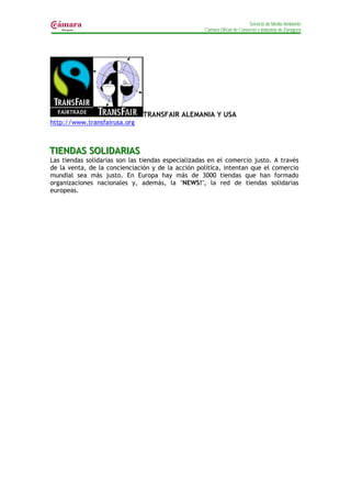Servicio de Medio Ambiente
                                                    Cámara Oficial de Comercio e Industria de Zaragoza




                               TRANSFAIR ALEMANIA Y USA
http://www.transfairusa.org



TIIENDAS SOLIIDARIIAS
T ENDAS SOL DAR AS
Las tiendas solidarias son las tiendas especializadas en el comercio justo. A través
de la venta, de la concienciación y de la acción política, intentan que el comercio
mundial sea más justo. En Europa hay más de 3000 tiendas que han formado
organizaciones nacionales y, además, la "NEWS!", la red de tiendas solidarias
europeas.
 