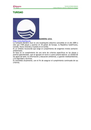 Servicio de Medio Ambiente
                                                    Cámara Oficial de Comercio e Industria de Zaragoza


TURIISMO
TUR SMO




                                  BANDERA AZUL
http://www.blueflag.org
La Campaña Bandera Azul es una ecoetiqueta selectiva concedida en el año 2005 a
más que 3100 playas y puertos en 35 países de Europa, la República Sudafricana,
Canadá, Nueva Zelanda y 4 países en el Caribe.
Es un símbolo reconocido que exige el cumplimiento de exigentes niveles sanitario-
ambientales.
Se basa en el cumplimiento de una serie de criterios específicos en las playas y
puertos galardonador, que se agrupan en torno a cuatro pilares básicos: a) calidad de
las aguas de baño, b) información y educación ambiental, c) gestión medioambiental,
y d) seguridad y servicios.
Es concedida anualmente, con el fin de asegurar el cumplimiento continuado de sus
criterios.
 