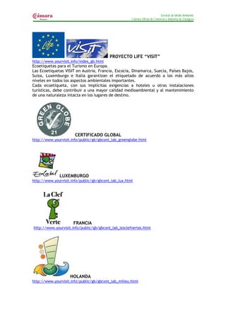 Servicio de Medio Ambiente
                                                      Cámara Oficial de Comercio e Industria de Zaragoza




                                          PROYECTO LIFE “VISIT”
http://www.yourvisit.info/index_gb.html
Ecoetiquetas para el Turismo en Europa.
Las Ecoetiquetas VISIT en Austria, Francia, Escocia, Dinamarca, Suecia, Países Bajos,
Suiza, Luxemburgo e Italia garantizan el etiquetado de acuerdo a los más altos
niveles en todos los aspectos ambientales importantes.
Cada ecoetiqueta, con sus implícitas exigencias a hoteles u otras instalaciones
turísticas, debe contribuir a una mayor calidad medioambiental y al mantenimiento
de una naturaleza intacta en los lugares de destino.




                       CERTIFICADO GLOBAL
http://www.yourvisit.info/public/gb/gbcont_lab_greenglobe.html




              LUXEMBURGO
http://www.yourvisit.info/public/gb/gbcont_lab_lux.html




                      FRANCIA
http://www.yourvisit.info/public/gb/gbcont_lab_lesclefvertes.html




                    HOLANDA
http://www.yourvisit.info/public/gb/gbcont_lab_milieu.html
 
